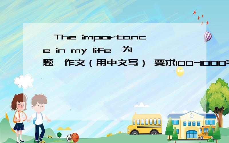 《The importance in my life》为题,作文（用中文写） 要求100~1000字
