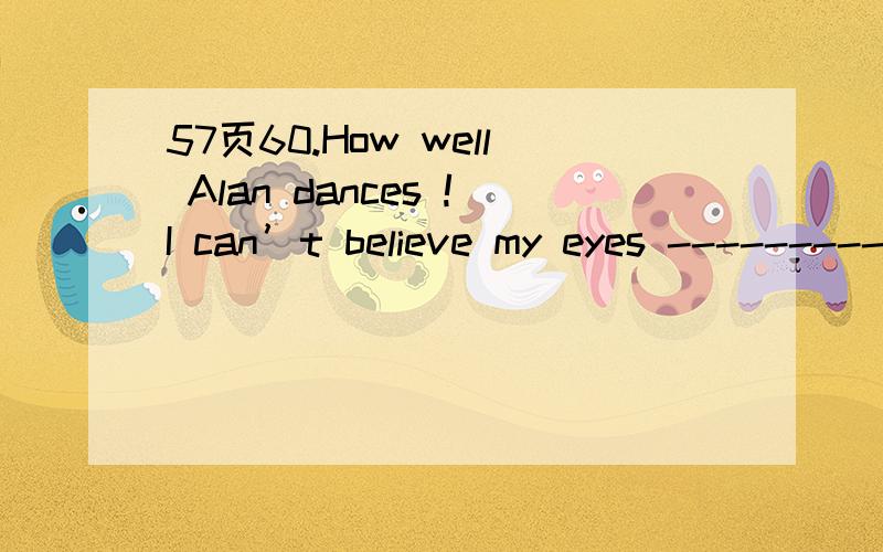 57页60.How well Alan dances !I can’t believe my eyes --------------.A..So he does B.so does he C.so  do I D.so I do 为什么不选C应该选什么答案