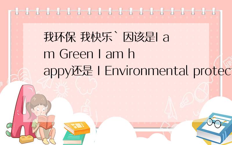 我环保 我快乐`因该是I am Green I am happy还是 I Environmental protection I am happy?但是好象二楼的语法不太对`我出的那两个语法都是错的`I am happy 是不是应该放到前面`环保的英语我一直定义不下来`GR