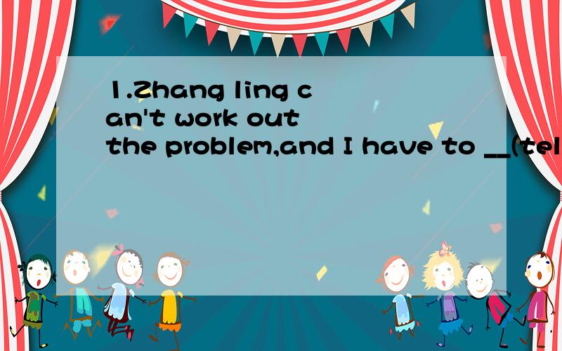 1.Zhang ling can't work out the problem,and I have to __(tell)her the answer.