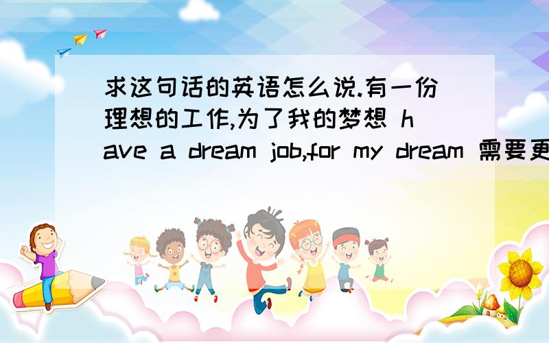 求这句话的英语怎么说.有一份理想的工作,为了我的梦想 have a dream job,for my dream 需要更改吗?