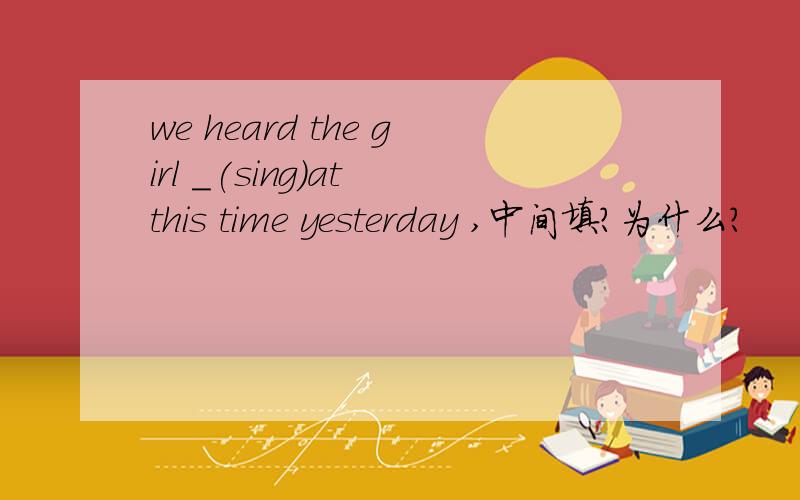 we heard the girl _(sing)at this time yesterday ,中间填?为什么?