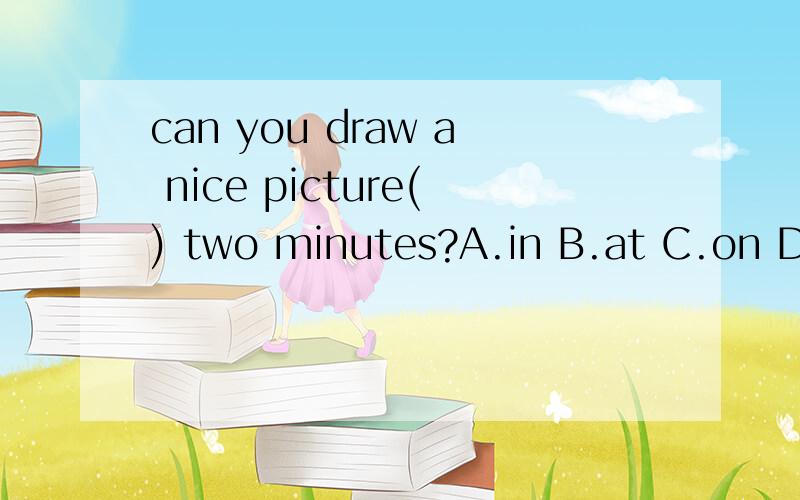 can you draw a nice picture() two minutes?A.in B.at C.on D.after（说明为什么）