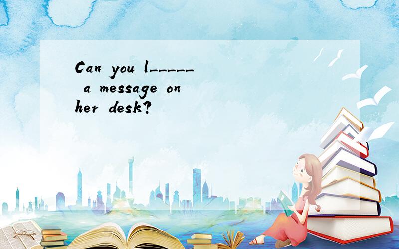 Can you l_____ a message on her desk?