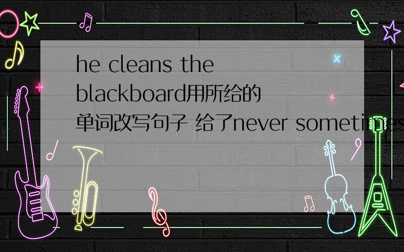 he cleans the blackboard用所给的单词改写句子 给了never sometimes often还有第2题tom helps his mother 用所给的单词改写句子给了never sometimes often always