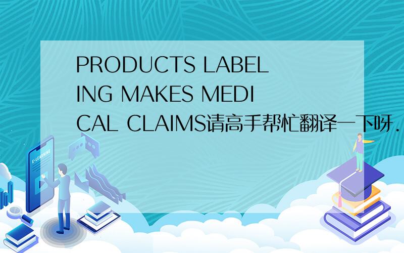 PRODUCTS LABELING MAKES MEDICAL CLAIMS请高手帮忙翻译一下呀.