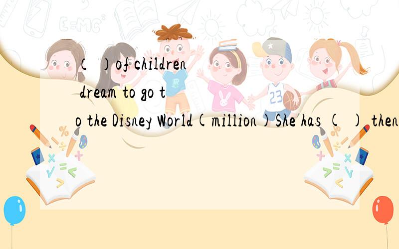 （ ）of children dream to go to the Disney World(million)She has ( ) then two mirrors in her handbag.(many)