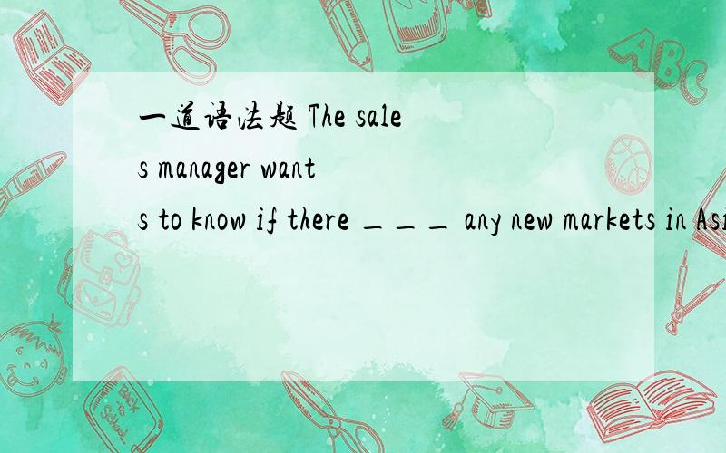 一道语法题 The sales manager wants to know if there ___ any new markets in Asia.are 还是...一道语法题 The sales manager wants to know if there ___ any new markets in Asia.are 还是aren't 为什么不解释无法说服我们老师