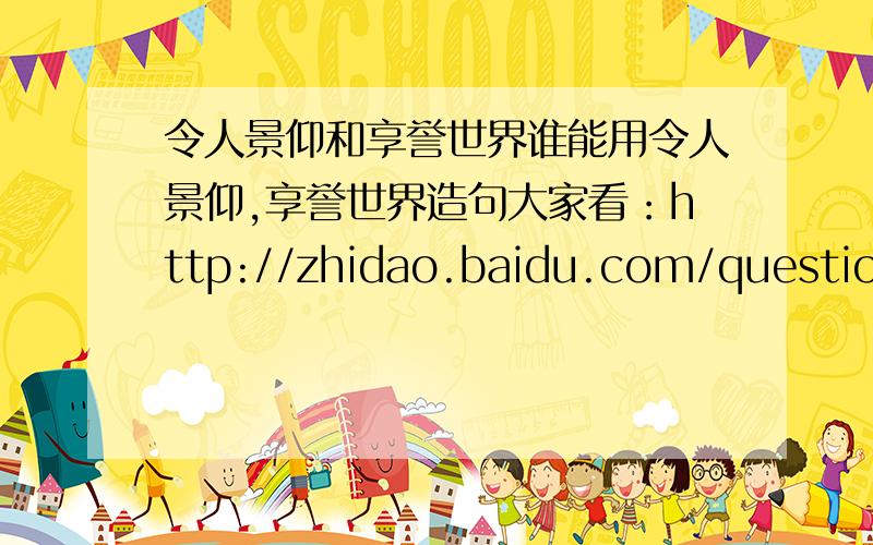 令人景仰和享誉世界谁能用令人景仰,享誉世界造句大家看：http://zhidao.baidu.com/question/20777664.html