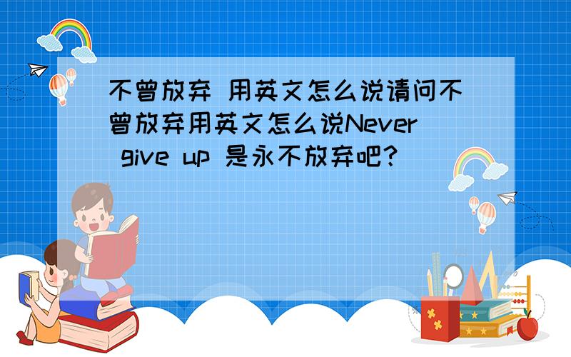 不曾放弃 用英文怎么说请问不曾放弃用英文怎么说Never give up 是永不放弃吧？
