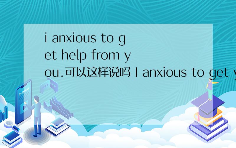 i anxious to get help from you.可以这样说吗 I anxious to get your help