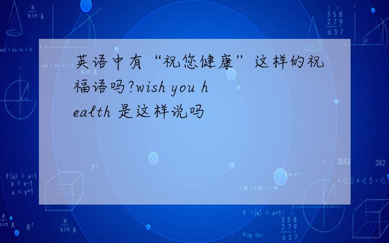 英语中有“祝您健康”这样的祝福语吗?wish you health 是这样说吗
