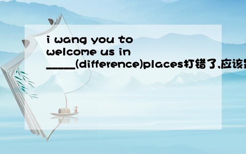 i wang you to welcome us in _____(difference)places打错了,应该是：i want you to welcome us in _____(difference)places