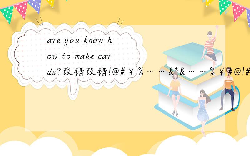 are you know how to make cards?改错改错!@#￥%……&*&……%￥#@!#￥%……&*（）（*&……%￥