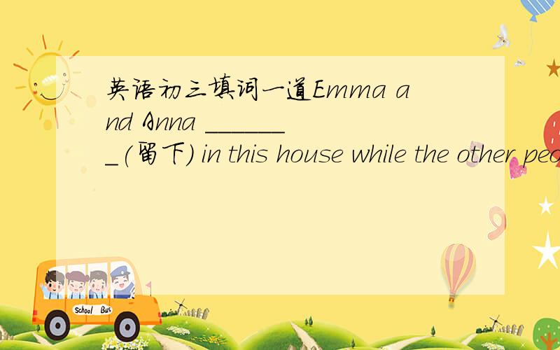 英语初三填词一道Emma and Anna _______(留下） in this house while the other people left.