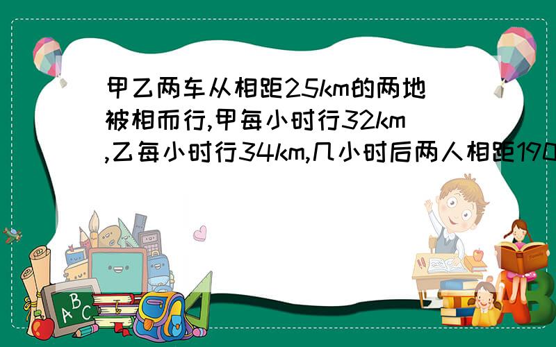 甲乙两车从相距25km的两地被相而行,甲每小时行32km,乙每小时行34km,几小时后两人相距190km?方程