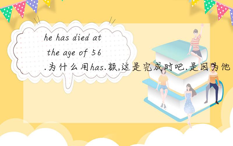 he has died at the age of 56.为什么用has.额,这是完成时吧.是因为他在56岁时死的.他死是在56岁时完成的么?