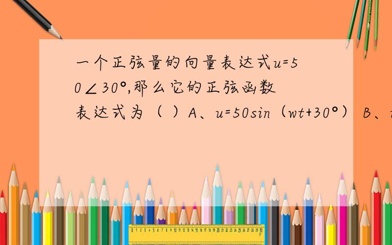 一个正弦量的向量表达式u=50∠30°,那么它的正弦函数表达式为（ ）A、u=50sin（wt+30°） B、u=50√2sin（wt+30°） C、u=50sin（wt-30°） D、u=50√2sin（wt-30°）