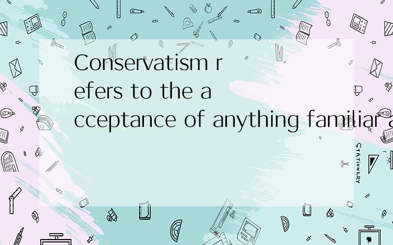 Conservatism refers to the acceptance of anything familiar and refusal of anything strange or forei
