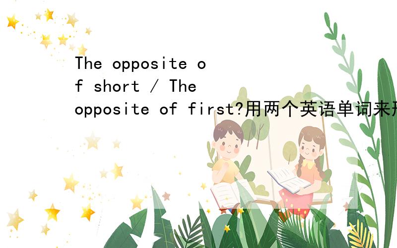 The opposite of short / The opposite of first?用两个英语单词来形容,英语单词哦~