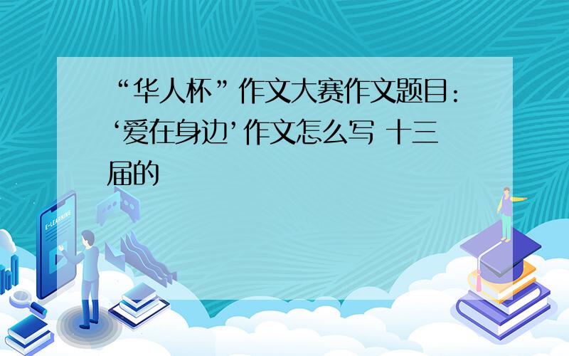 “华人杯”作文大赛作文题目:‘爱在身边’作文怎么写 十三届的