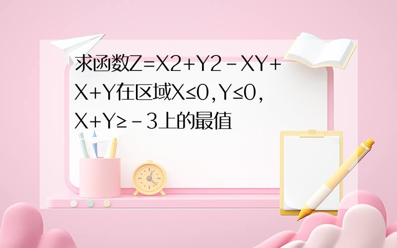求函数Z=X2+Y2-XY+X+Y在区域X≤0,Y≤0,X+Y≥-3上的最值