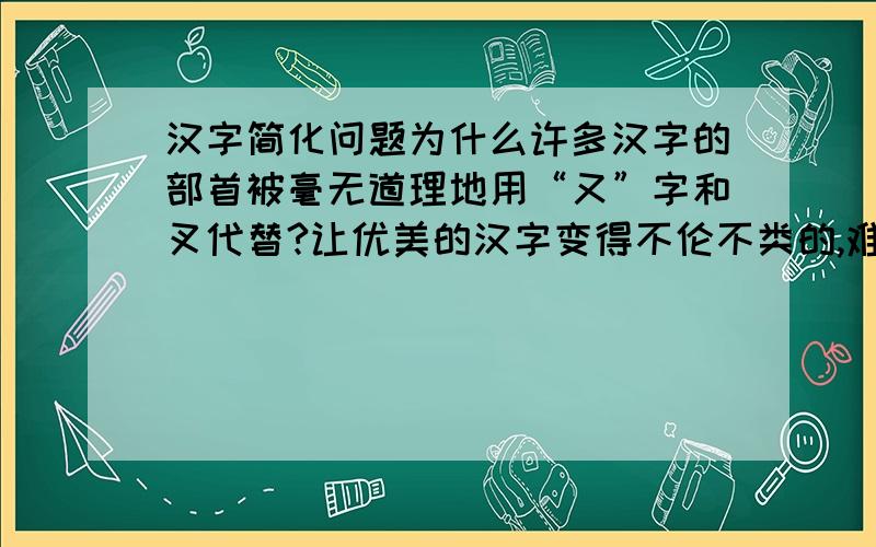 汉字简化问题为什么许多汉字的部首被毫无道理地用“又”字和叉代替?让优美的汉字变得不伦不类的,难道汉字在简化过程中就没有想过吗?为什么会用“又”代替啊?有什么根据吗