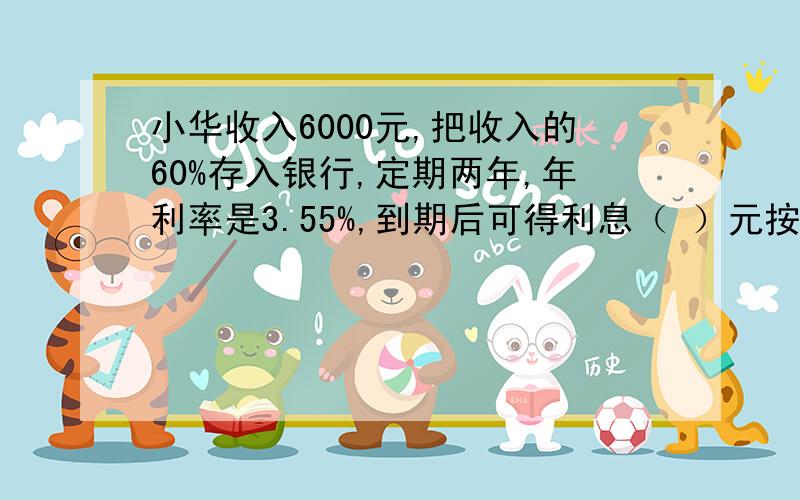 小华收入6000元,把收入的60%存入银行,定期两年,年利率是3.55%,到期后可得利息（ ）元按5％收利息税