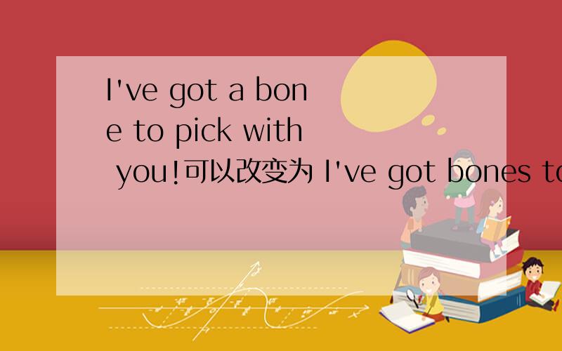I've got a bone to pick with you!可以改变为 I've got bones to pick with you! 吗 还是只能用单数这个固定句型