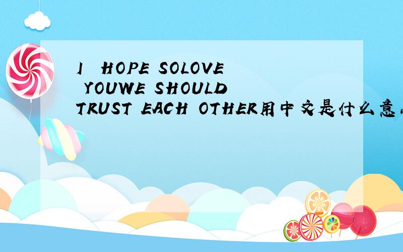 I  HOPE SOLOVE YOUWE SHOULD TRUST EACH OTHER用中文是什么意思