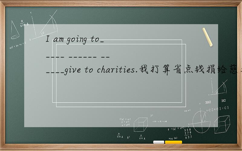 I am going to_____ ______ ______give to charities.我打算省点钱捐给慈善事业.
