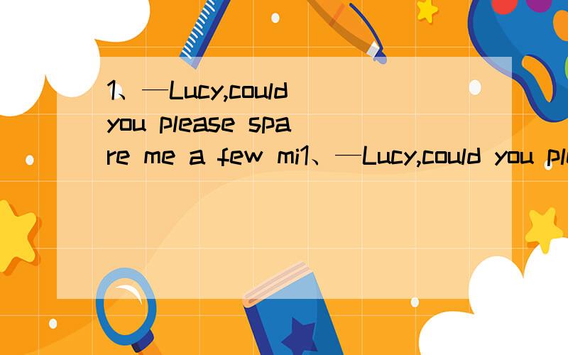 1、—Lucy,could you please spare me a few mi1、—Lucy,could you please spare me a few minutes?—____,but I hope 'a few minutes' won't turn into a few hours.A.It doesn't matter B.That's kind of youC.I'm afraid not D.I guess so3、The doctor expre