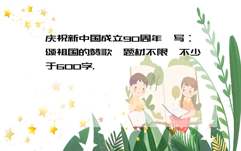 庆祝新中国成立90周年,写：颂祖国的赞歌,题材不限,不少于600字.