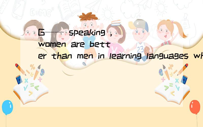 G—— speaking ,women are better than men in learning languages when they are young.开头填G开头的简单单词
