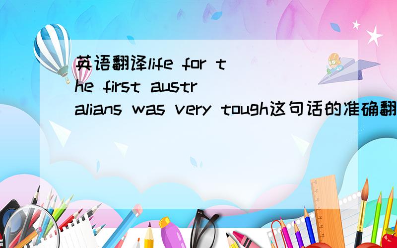 英语翻译life for the first australians was very tough这句话的准确翻译是不是生活在澳大利亚的人生活很艰难!不过不是应该怎么翻译!
