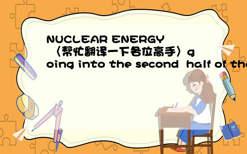 NUCLEAR ENERGY 〈帮忙翻译一下各位高手〉going into the second  half of the 20th centry ,the Uited Stats lead in applied science and technology was broadened to contian many areas of theoretical science .These include nuclear physics ,space