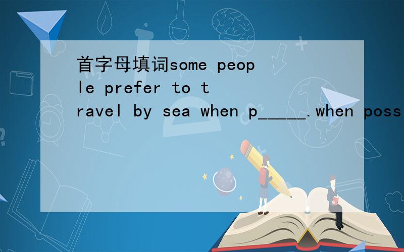 首字母填词some people prefer to travel by sea when p_____.when possible 倒是没什么错了 意思也说的通还有别的不