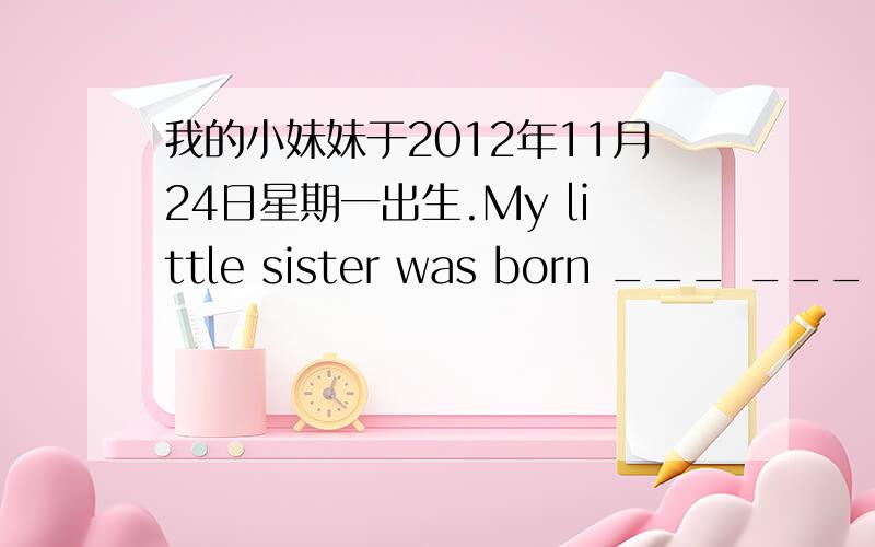 我的小妹妹于2012年11月24日星期一出生.My little sister was born ___ ___ ,___ ___ ___ ___ .
