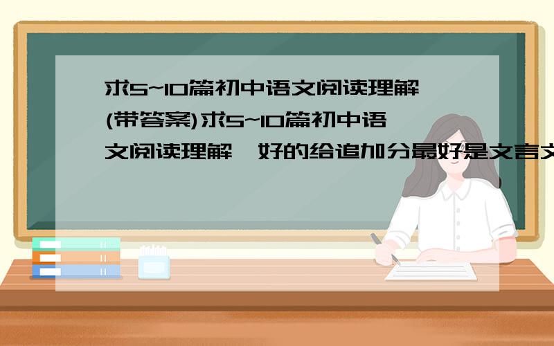 求5~10篇初中语文阅读理解(带答案)求5~10篇初中语文阅读理解,好的给追加分最好是文言文，谢谢！要带答案。