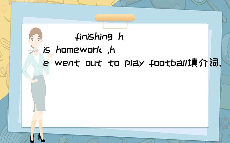 ___finishing his homework ,he went out to play football填介词,