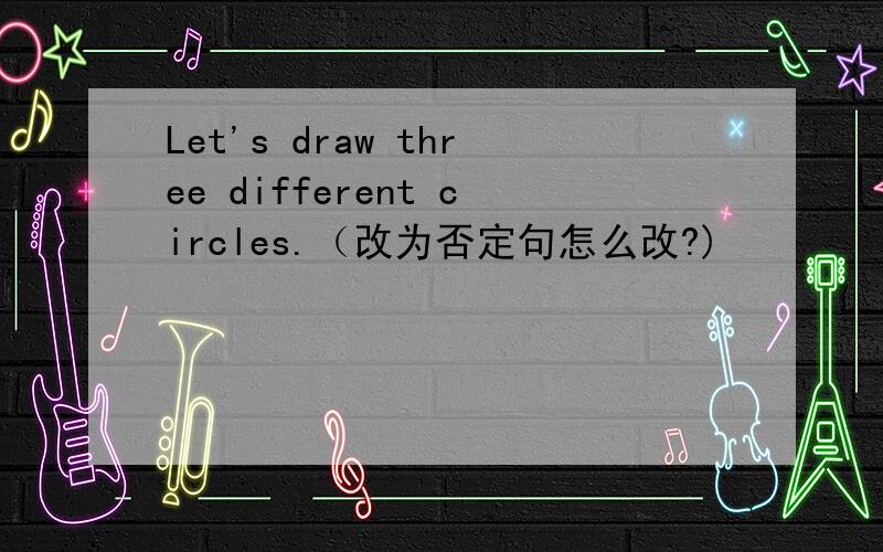 Let's draw three different circles.（改为否定句怎么改?)
