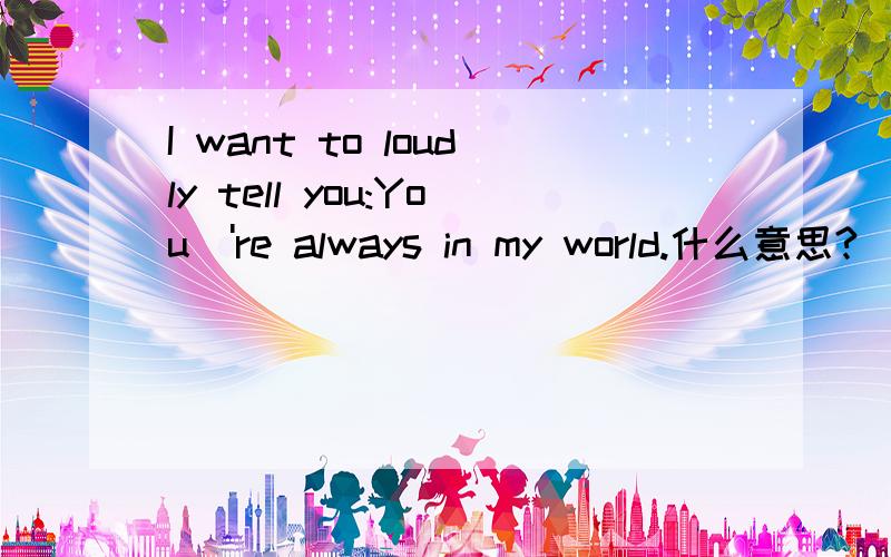I want to loudly tell you:You\'re always in my world.什么意思?