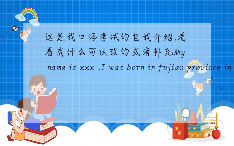 这是我口语考试的自我介绍,看看有什么可以改的或者补充My name is xxx .I was born in fujian province in 1999.I read the eighth grade in Xixiang middle school.,My favorite subject is Chinese, because I think it is very useful and
