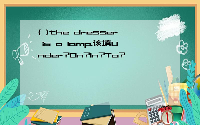 ( )the dresser is a lamp.该填Under?On?In?To?