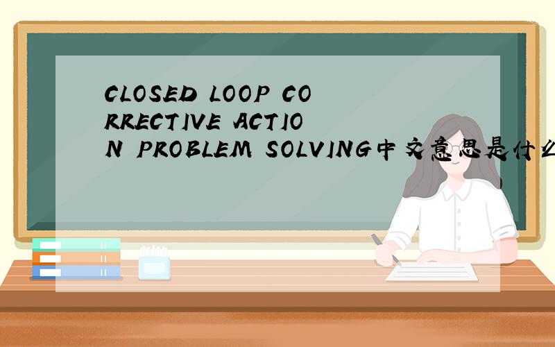 CLOSED LOOP CORRECTIVE ACTION PROBLEM SOLVING中文意思是什么?