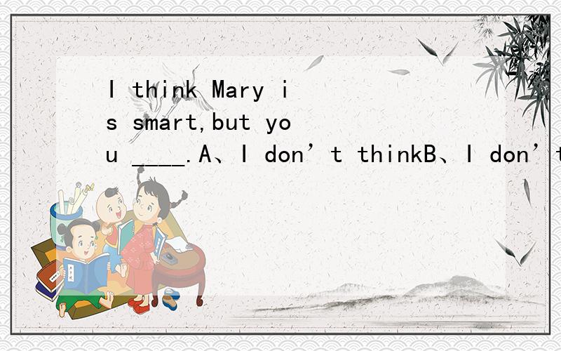 I think Mary is smart,but you ____.A、I don’t thinkB、I don’t think itC、I believe not soD、I don't think so
