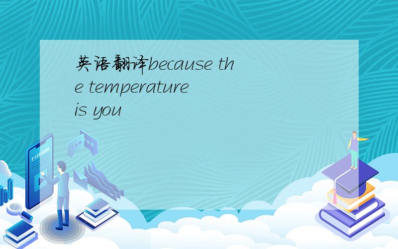 英语翻译because the temperature is you