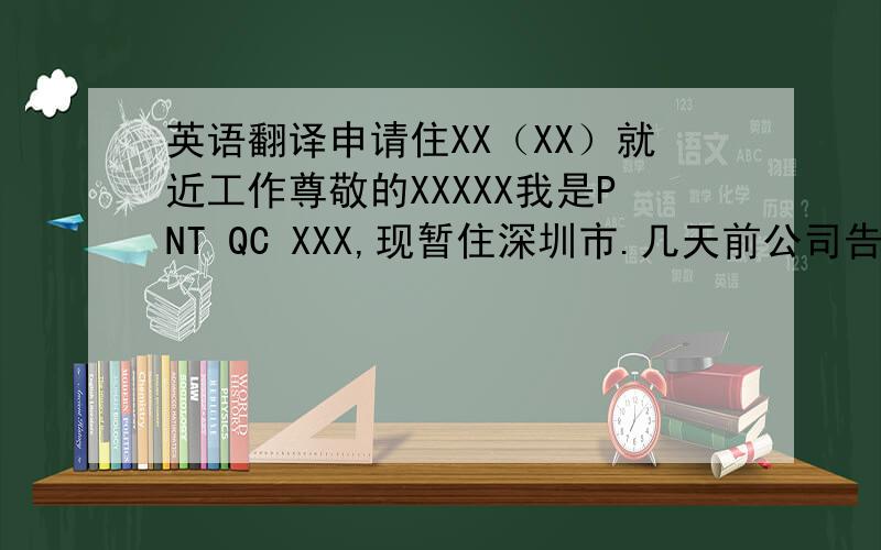 英语翻译申请住XX（XX）就近工作尊敬的XXXXX我是PNT QC XXX,现暂住深圳市.几天前公司告知CHICCO和PNT两组QC以后会合并,我看到QC的工作安排表中XX（XX）的工作量比较繁忙（附件是最近的QC工作安