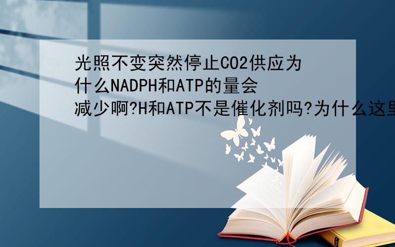 光照不变突然停止CO2供应为什么NADPH和ATP的量会减少啊?H和ATP不是催化剂吗?为什么这里的催化剂会消耗呢?