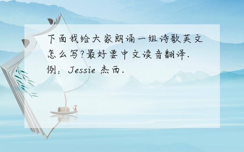下面我给大家朗诵一组诗歌英文怎么写?最好要中文读音翻译.例：Jessie 杰西.
